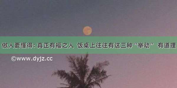 做人要懂得: 真正有福之人  饭桌上往往有这三种“举动”  有道理