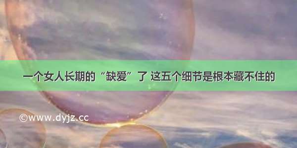 一个女人长期的“缺爱”了 这五个细节是根本藏不住的