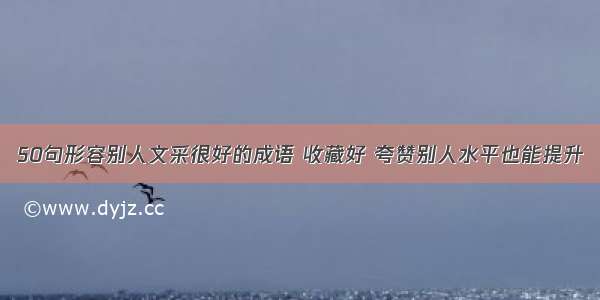 50句形容别人文采很好的成语 收藏好 夸赞别人水平也能提升