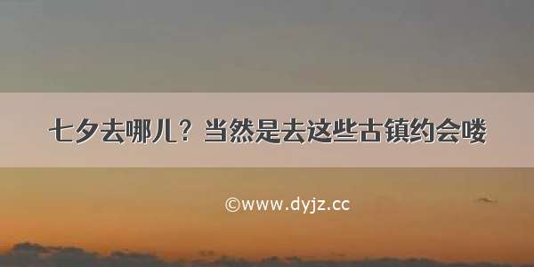 七夕去哪儿？当然是去这些古镇约会喽