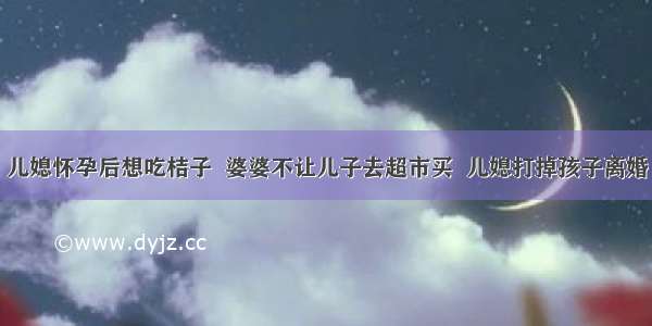 儿媳怀孕后想吃桔子  婆婆不让儿子去超市买  儿媳打掉孩子离婚