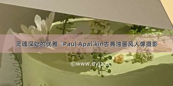 灵魂深处的优雅 ​Paul Apal’kin古典油画风人像摄影