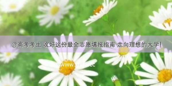 @高考考生 收好这份最全志愿填报指南 走向理想的大学！