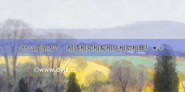 什么是朋友？（相遇相知相契相伴相助相辉）★◎