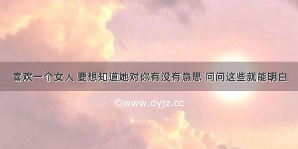 喜欢一个女人 要想知道她对你有没有意思 问问这些就能明白