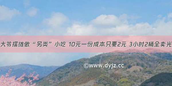 大爷摆摊做“另类”小吃 10元一份成本只要2元 3小时2桶全卖光