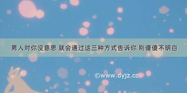 男人对你没意思 就会通过这三种方式告诉你 别傻傻不明白