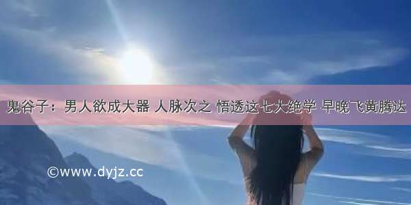 鬼谷子：男人欲成大器 人脉次之 悟透这七大绝学 早晚飞黄腾达