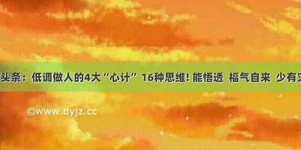 UC头条：低调做人的4大“心计” 16种思维! 能悟透  福气自来  少有灾祸