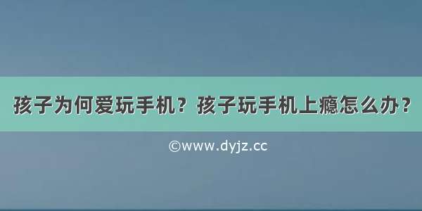 孩子为何爱玩手机？孩子玩手机上瘾怎么办？