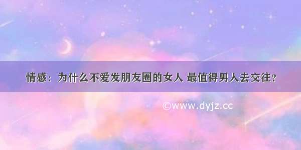 情感：为什么不爱发朋友圈的女人 最值得男人去交往？