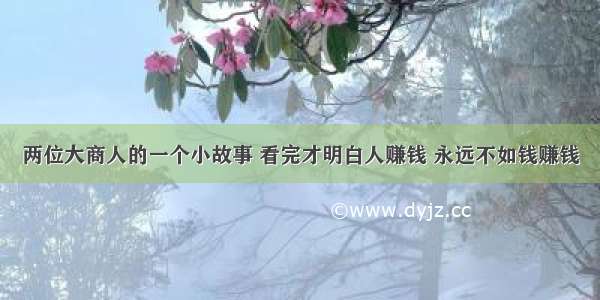 两位大商人的一个小故事 看完才明白人赚钱 永远不如钱赚钱