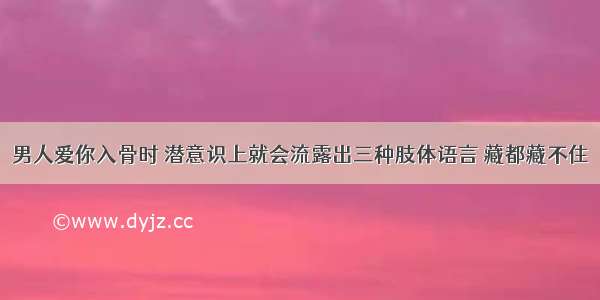 男人爱你入骨时 潜意识上就会流露出三种肢体语言 藏都藏不住