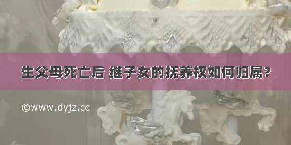 生父母死亡后 继子女的抚养权如何归属？