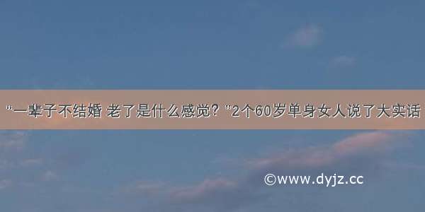 “一辈子不结婚 老了是什么感觉？”2个60岁单身女人说了大实话