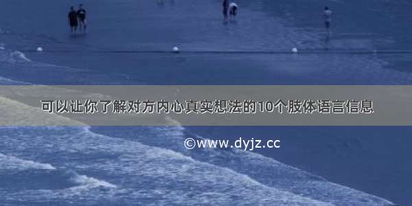 可以让你了解对方内心真实想法的10个肢体语言信息