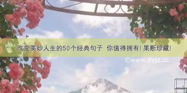 改变美妙人生的50个经典句子  你值得拥有! 果断珍藏!