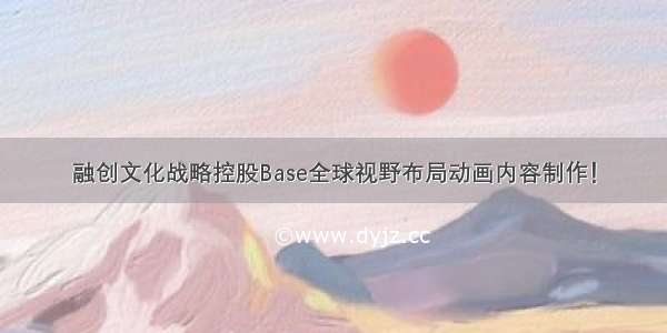 融创文化战略控股Base全球视野布局动画内容制作！