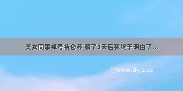 美女同事绰号特仑苏 躺了3天后我终于明白了...