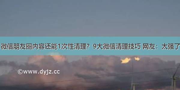 微信朋友圈内容还能1次性清理？9大微信清理技巧 网友：太强了