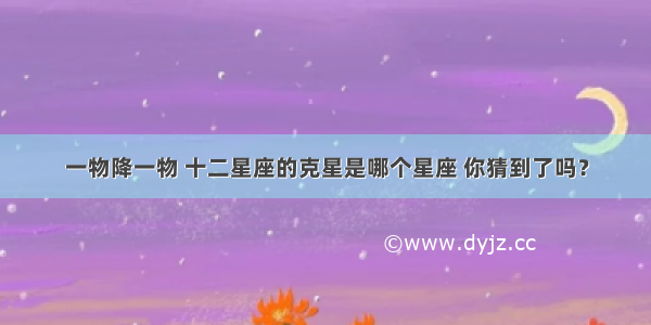 一物降一物 十二星座的克星是哪个星座 你猜到了吗？