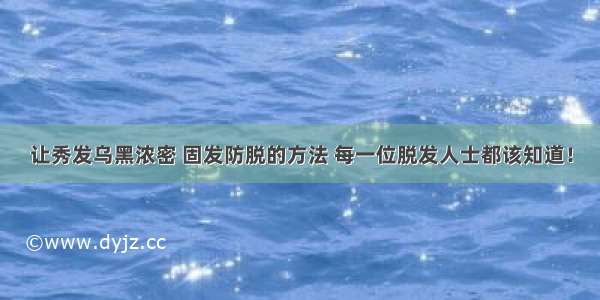 让秀发乌黑浓密 固发防脱的方法 每一位脱发人士都该知道！