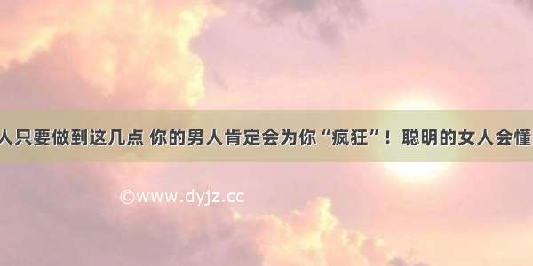 女人只要做到这几点 你的男人肯定会为你“疯狂”！聪明的女人会懂的！