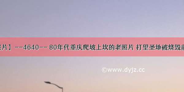 【每天老照片】--4640-- 80年代重庆爬坡上坎的老照片 打望圣地被烧毁前的群林市场