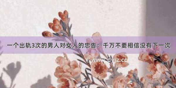 一个出轨3次的男人对女人的忠告：千万不要相信没有下一次