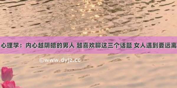 心理学：内心越阴暗的男人 越喜欢聊这三个话题 女人遇到要远离