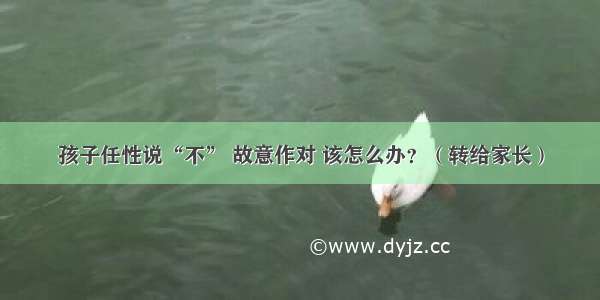 孩子任性说“不” 故意作对 该怎么办？（转给家长）