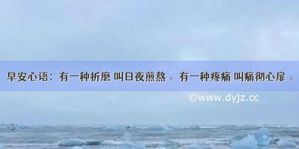 早安心语：有一种折磨 叫日夜煎熬 。有一种疼痛 叫痛彻心扉 。