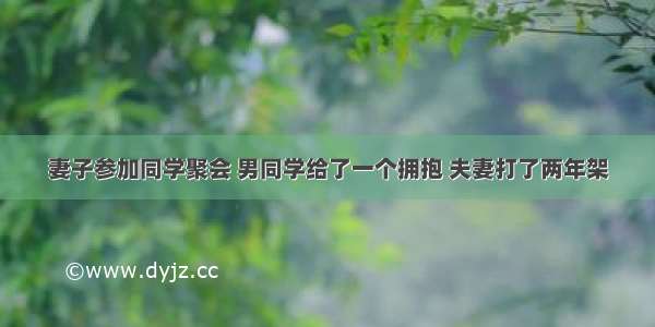 妻子参加同学聚会 男同学给了一个拥抱 夫妻打了两年架