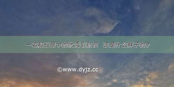 一名船长眼中的优秀引航员  该是什么样子的？