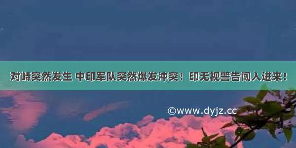 对峙突然发生 中印军队突然爆发冲突！印无视警告闯入进来！