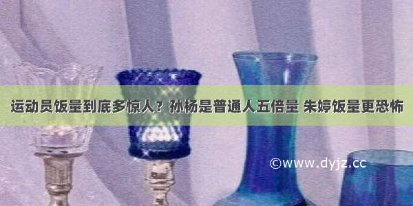 运动员饭量到底多惊人？孙杨是普通人五倍量 朱婷饭量更恐怖