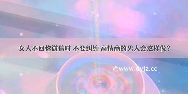 女人不回你微信时 不要纠缠 高情商的男人会这样做？