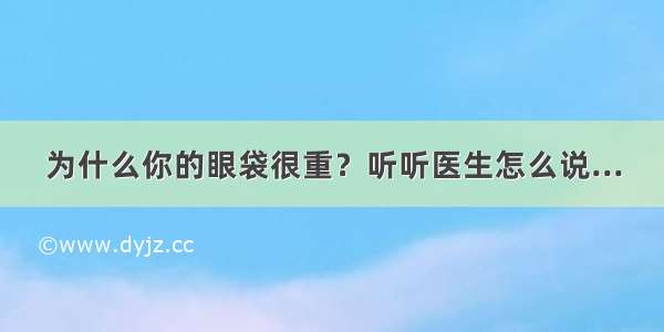 为什么你的眼袋很重？听听医生怎么说...