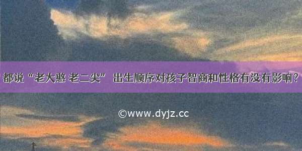 都说“老大憨 老二尖” 出生顺序对孩子智商和性格有没有影响？