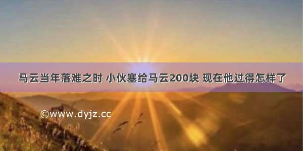 马云当年落难之时 小伙塞给马云200块 现在他过得怎样了