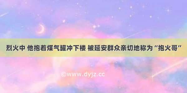 烈火中 他抱着煤气罐冲下楼 被延安群众亲切地称为“抱火哥”