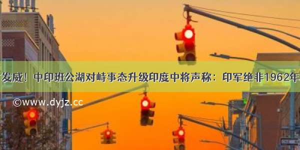 中方发威！中印班公湖对峙事态升级印度中将声称：印军绝非1962年水平