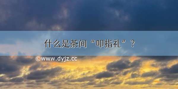 什么是茶间“叩指礼”？