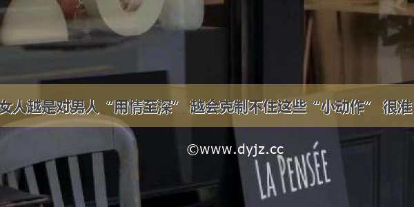 女人越是对男人“用情至深” 越会克制不住这些“小动作” 很准！