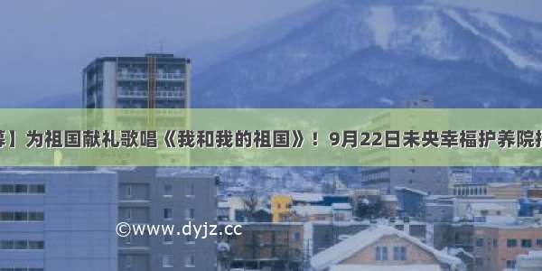 【活动招募】为祖国献礼歌唱《我和我的祖国》！9月22日未央幸福护养院招募中[西安]