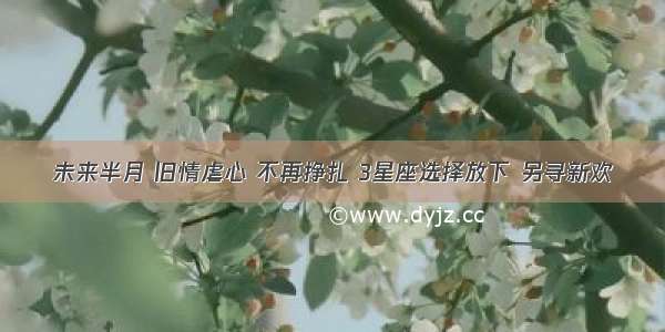 未来半月 旧情虐心 不再挣扎 3星座选择放下 另寻新欢