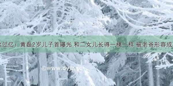 存款过亿：黄磊2岁儿子首曝光 和二女儿长得一模一样 被老爸形容成雨披