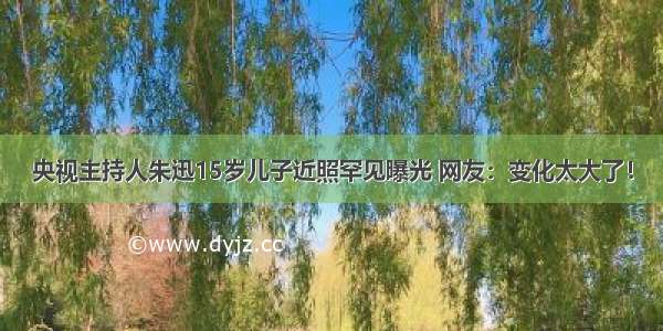 央视主持人朱迅15岁儿子近照罕见曝光 网友：变化太大了！