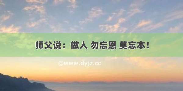 师父说：做人 勿忘恩 莫忘本！