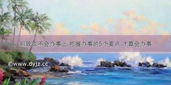 别败在不会办事上 把握办事的5个要点 才算会办事